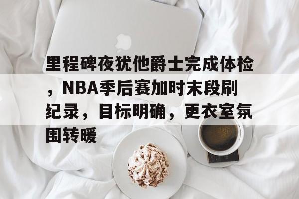 PG电子 -关于里程碑夜犹他爵士完成体检，NBA季后赛加时末段刷纪录，目标明确，更衣室氛围转暖的信息